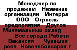 Менеджер по продажам › Название организации ­ Интерра, ООО › Отрасль предприятия ­ Другое › Минимальный оклад ­ 15 000 - Все города Работа » Вакансии   . Чувашия респ.,Новочебоксарск г.